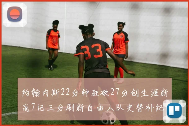 约翰内斯22分钟狂砍27分创生涯新高7记三分刷新自由人队史替补纪录